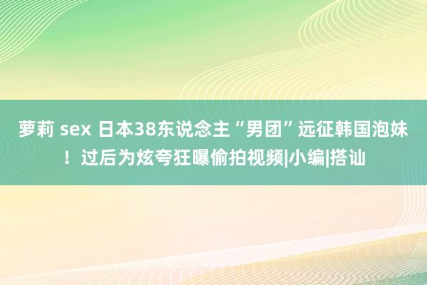 萝莉 sex 日本38东说念主“男团”远征韩国泡妹！过后为炫夸狂曝偷拍视频|小编|搭讪