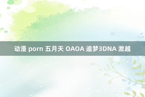 动漫 porn 五月天 OAOA 追梦3DNA 激越