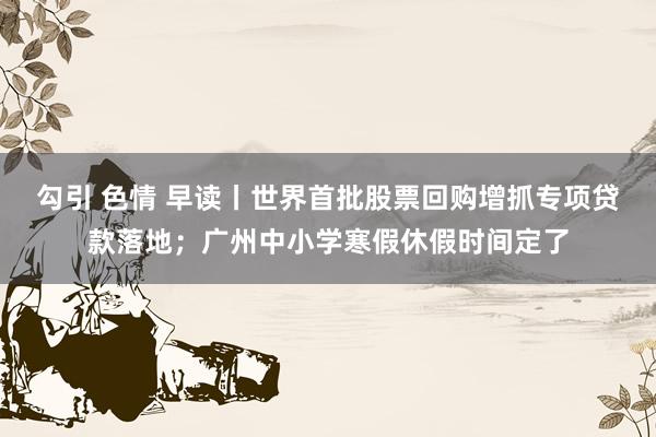 勾引 色情 早读丨世界首批股票回购增抓专项贷款落地；广州中小学寒假休假时间定了