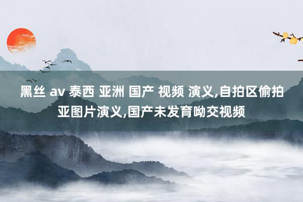 黑丝 av 泰西 亚洲 国产 视频 演义，自拍区偷拍亚图片演义，国产未发育呦交视频