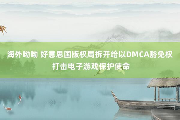 海外呦呦 好意思国版权局拆开给以DMCA豁免权 打击电子游戏保护使命