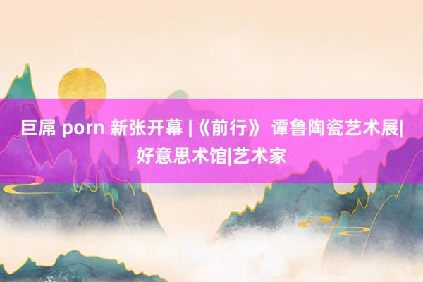 巨屌 porn 新张开幕 |《前行》 谭鲁陶瓷艺术展|好意思术馆|艺术家