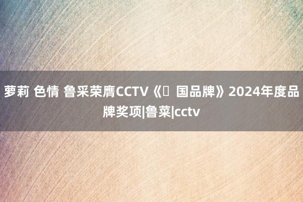 萝莉 色情 鲁采荣膺CCTV《⼤国品牌》2024年度品牌奖项|鲁菜|cctv