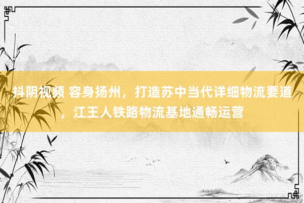 抖阴视频 容身扬州，打造苏中当代详细物流要道，江王人铁路物流基地通畅运营