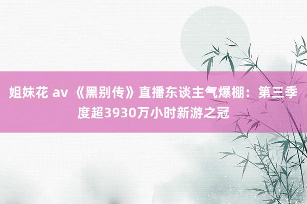 姐妹花 av 《黑别传》直播东谈主气爆棚：第三季度超3930万小时新游之冠