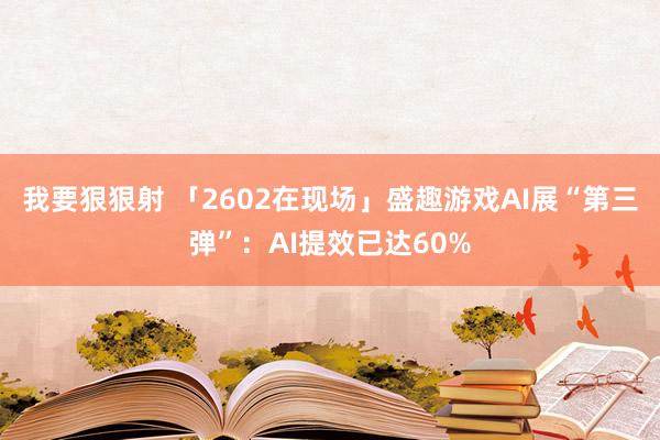 我要狠狠射 「2602在现场」盛趣游戏AI展“第三弹”：AI提效已达60%