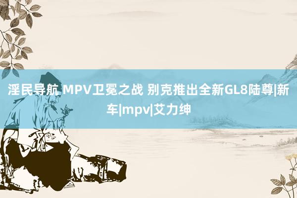 淫民导航 MPV卫冕之战 别克推出全新GL8陆尊|新车|mpv|艾力绅