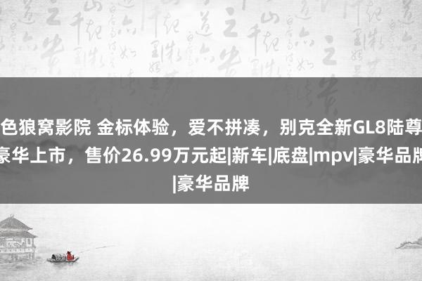 色狼窝影院 金标体验，爱不拼凑，别克全新GL8陆尊豪华上市，售价26.99万元起|新车|底盘|mpv|豪华品牌