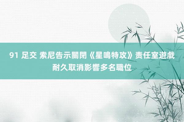 91 足交 索尼告示關閉《星鳴特攻》责任室　遊戲耐久取消影響多名職位