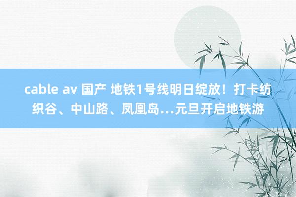 cable av 国产 地铁1号线明日绽放！打卡纺织谷、中山路、凤凰岛…元旦开启地铁游