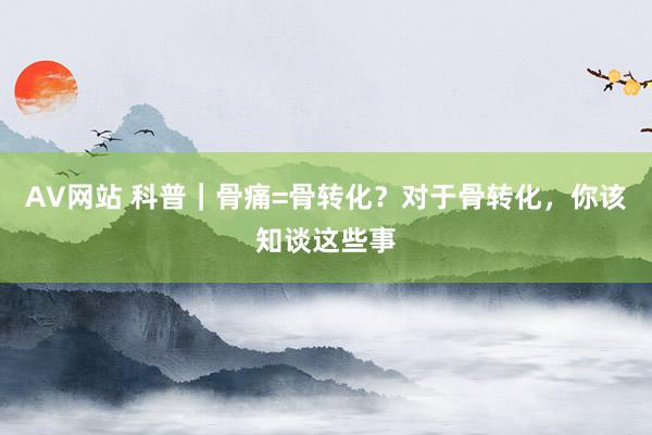 AV网站 科普｜骨痛=骨转化？对于骨转化，你该知谈这些事