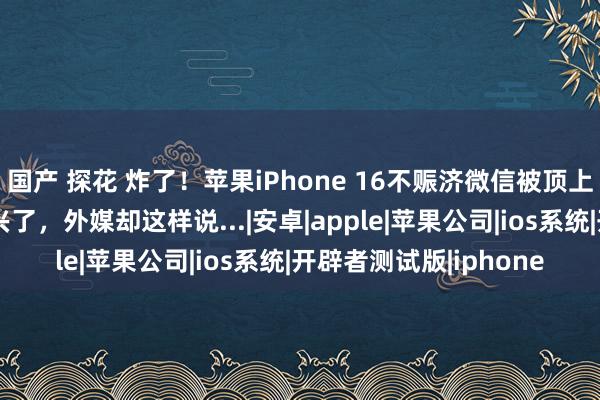 国产 探花 炸了！苹果iPhone 16不赈济微信被顶上热搜！苹果与腾讯复兴了，外媒却这样说...|安卓|apple|苹果公司|ios系统|开辟者测试版|iphone