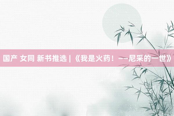 国产 女同 新书推选 | 《我是火药！——尼采的一世》