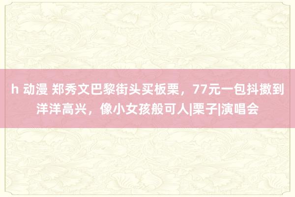 h 动漫 郑秀文巴黎街头买板栗，77元一包抖擞到洋洋高兴，像小女孩般可人|栗子|演唱会