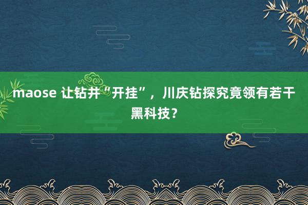 maose 让钻井“开挂”，川庆钻探究竟领有若干黑科技？