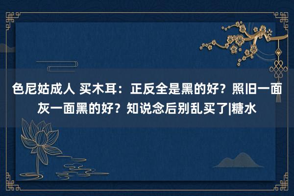 色尼姑成人 买木耳：正反全是黑的好？照旧一面灰一面黑的好？知说念后别乱买了|糖水