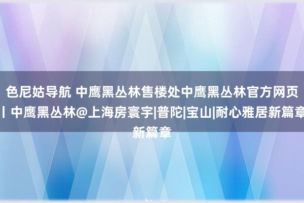 色尼姑导航 中鹰黑丛林售楼处中鹰黑丛林官方网页丨中鹰黑丛林@上海房寰宇|普陀|宝山|耐心雅居新篇章