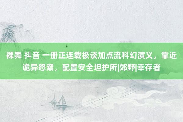 裸舞 抖音 一册正连载极谈加点流科幻演义，靠近诡异怒潮，配置安全坦护所|郊野|幸存者