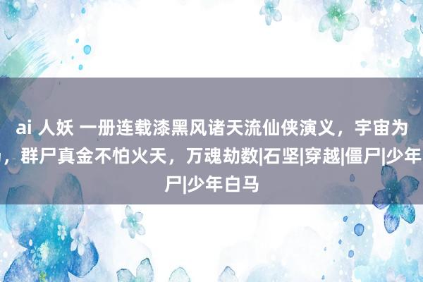 ai 人妖 一册连载漆黑风诸天流仙侠演义，宇宙为牧场，群尸真金不怕火天，万魂劫数|石坚|穿越|僵尸|少年白马