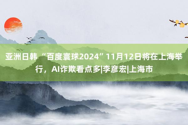 亚洲日韩 “百度寰球2024”11月12日将在上海举行，AI诈欺看点多|李彦宏|上海市