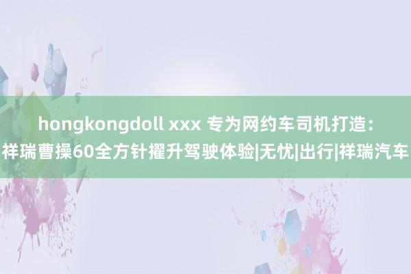 hongkongdoll xxx 专为网约车司机打造：祥瑞曹操60全方针擢升驾驶体验|无忧|出行|祥瑞汽车