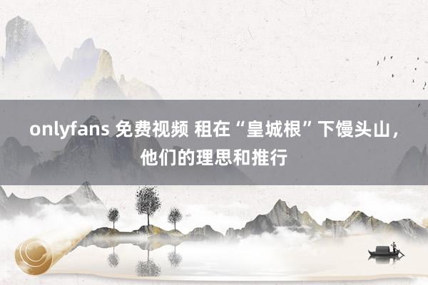 onlyfans 免费视频 租在“皇城根”下馒头山，他们的理思和推行