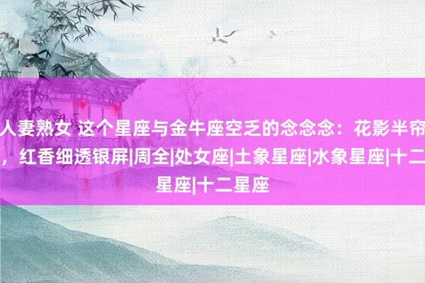 人妻熟女 这个星座与金牛座空乏的念念念：花影半帘斜日，红香细透银屏|周全|处女座|土象星座|水象星座|十二星座