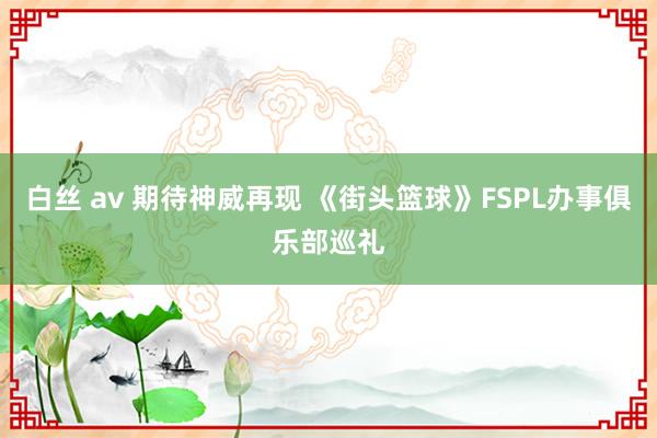 白丝 av 期待神威再现 《街头篮球》FSPL办事俱乐部巡礼