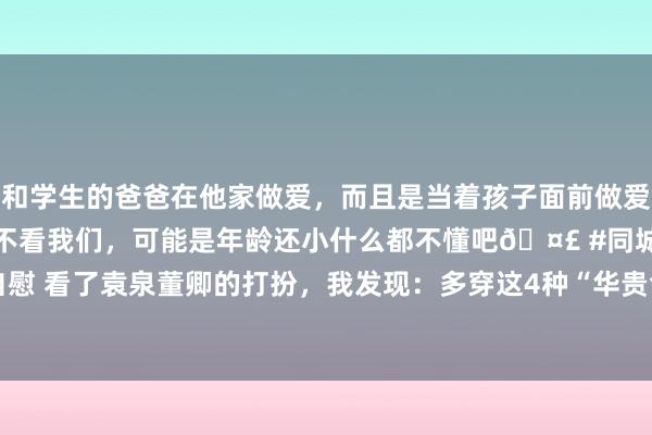 和学生的爸爸在他家做爱，而且是当着孩子面前做爱，太刺激了，孩子完全不看我们，可能是年龄还小什么都不懂吧🤣 #同城 #文爱 #自慰 看了袁泉董卿的打扮，我发现：多穿这4种“华贵色”，高等优雅|穿搭|肤色|前锋元素