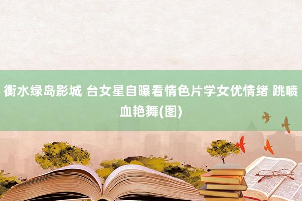 衡水绿岛影城 台女星自曝看情色片学女优情绪 跳喷血艳舞(图)