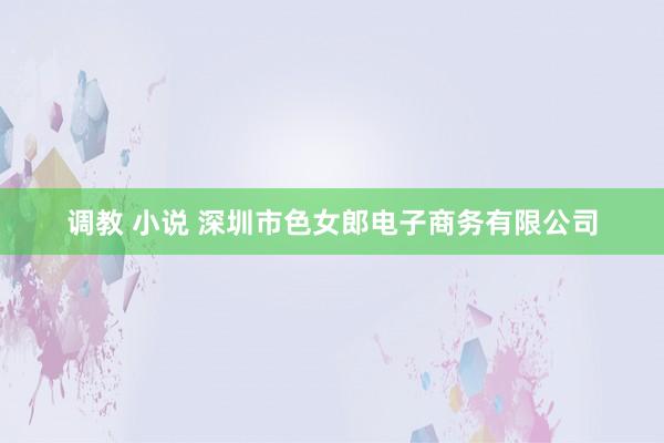 调教 小说 深圳市色女郎电子商务有限公司