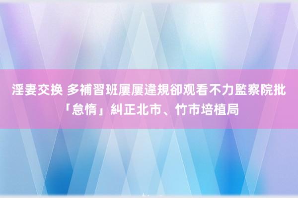 淫妻交换 多補習班屢屢違規卻观看不力　監察院批「怠惰」糾正北市、竹市培植局