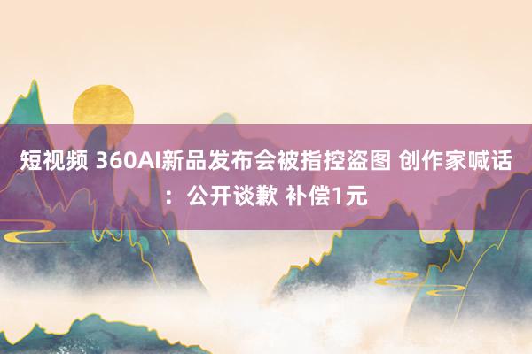 短视频 360AI新品发布会被指控盗图 创作家喊话：公开谈歉 补偿1元