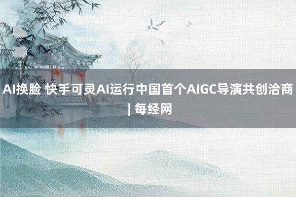 AI换脸 快手可灵AI运行中国首个AIGC导演共创洽商 | 每经网