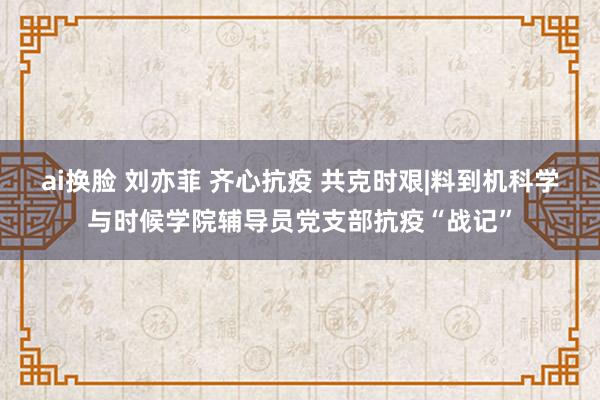 ai换脸 刘亦菲 齐心抗疫 共克时艰|料到机科学与时候学院辅导员党支部抗疫“战记”