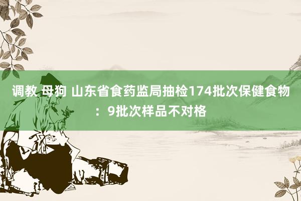 调教 母狗 山东省食药监局抽检174批次保健食物：9批次样品不对格