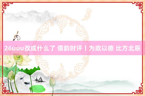 26uuu改成什么了 儒韵时评丨为政以德 比方北辰