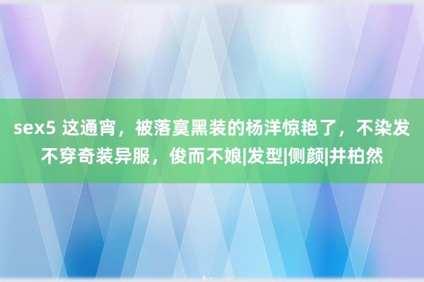 sex5 这通宵，被落寞黑装的杨洋惊艳了，不染发不穿奇装异服，俊而不娘|发型|侧颜|井柏然