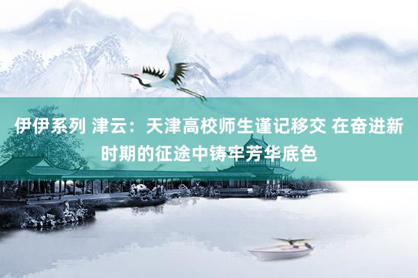 伊伊系列 津云：天津高校师生谨记移交 在奋进新时期的征途中铸牢芳华底色