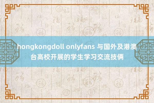 hongkongdoll onlyfans 与国外及港澳台高校开展的学生学习交流技俩