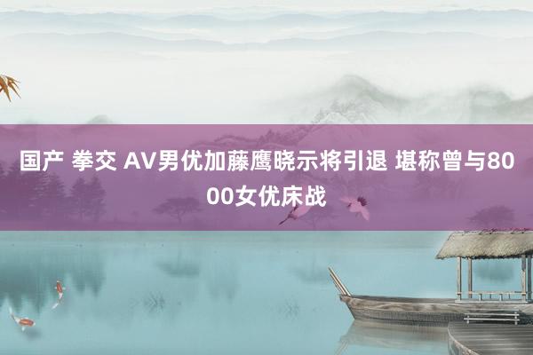 国产 拳交 AV男优加藤鹰晓示将引退 堪称曾与8000女优床战