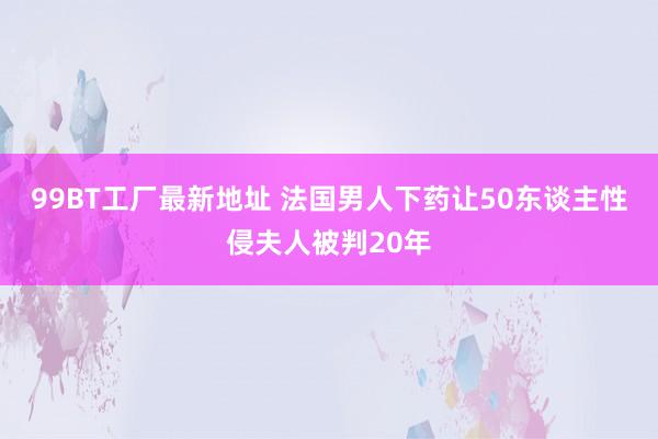 99BT工厂最新地址 法国男人下药让50东谈主性侵夫人被判20年