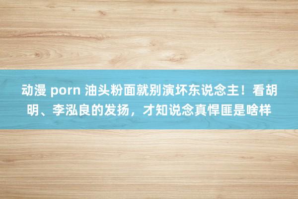 动漫 porn 油头粉面就别演坏东说念主！看胡明、李泓良的发扬，才知说念真悍匪是啥样