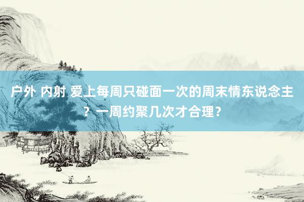 户外 内射 爱上每周只碰面一次的周末情东说念主？一周约聚几次才合理？