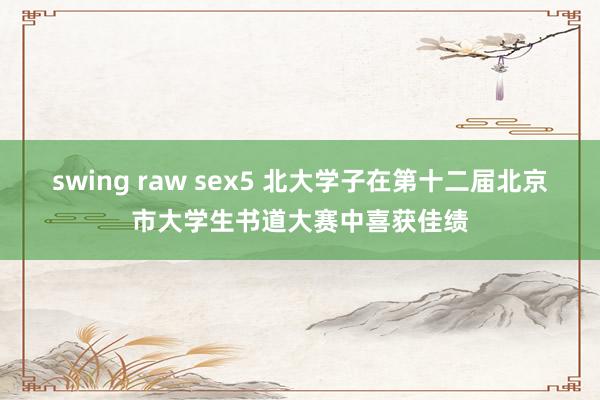 swing raw sex5 北大学子在第十二届北京市大学生书道大赛中喜获佳绩