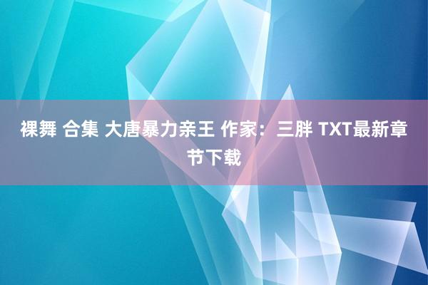 裸舞 合集 大唐暴力亲王 作家：三胖 TXT最新章节下载